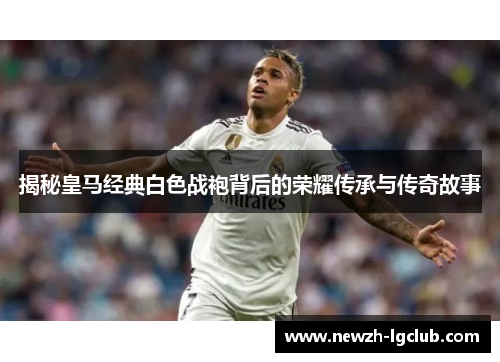 揭秘皇马经典白色战袍背后的荣耀传承与传奇故事 揭秘皇马经典白色战袍背后的荣耀传承与传奇故事