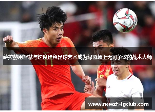 萨拉赫用智慧与速度诠释足球艺术成为绿茵场上无可争议的战术大师 萨拉赫用智慧与速度诠释足球艺术成为绿茵场上无可争议的战术大师