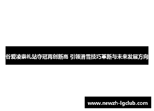 谷爱凌崇礼站夺冠再创新高 引领滑雪技巧革新与未来发展方向