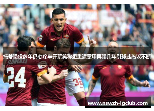 托蒂退役多年仍心痒半开玩笑称想重返意甲再踢几年引球迷热议不断